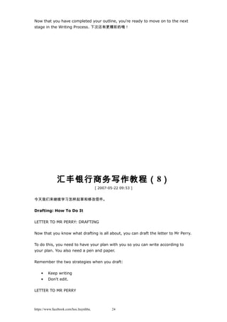 Now that you have completed your outline, you're ready to move on to the next
stage in the Writing Process. 下次还有更精彩的哦！
汇丰银行商务写作教程（8）
[ 2007-05-22 09:53 ]
今天我们来继续学习怎样起草和修改信件。
Drafting: How To Do It
LETTER TO MR PERRY: DRAFTING
Now that you know what drafting is all about, you can draft the letter to Mr Perry.
To do this, you need to have your plan with you so you can write according to
your plan. You also need a pen and paper.
Remember the two strategies when you draft:
• Keep writing
• Don't edit.
LETTER TO MR PERRY
https://www.facebook.com/hoc.huynhba 24
 