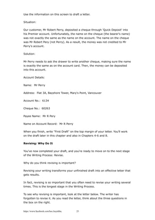 Use the information on this screen to draft a letter.
Situation:
Our customer, Mr Robert Perry, deposited a cheque through 'Quick Deposit' into
his Premier account. Unfortunately, the name on the cheque (the bearer's name)
was not exactly the same as the name on the account. The name on the cheque
was Mr Robert Pery (not Perry). As a result, the money was not credited to Mr
Perry's account.
Solution:
Mr Perry needs to ask the drawer to write another cheque, making sure the name
is exactly the same as on the account card. Then, the money can be deposited
into this account.
Account Details:
Name: Mr Perry
Address: Flat 3A, Bayshore Tower, Mary's Point, Vancouver
Account No.: 6134
Cheque No.: 60263
Payee Name: Mr R Pery
Name on Account Record: Mr R Perry
When you finish, write "First Draft" on the top margin of your letter. You'll work
on the draft later in this chapter and also in Chapters 4-6 and 8.
Revising: Why Do It
You've now completed your draft, and you're ready to move on to the next stage
of the Writing Process: Revise.
Why do you think revising is important?
Revising your writing transforms your unfinished draft into an effective letter that
gets results.
In fact, revising is so important that you often need to revise your writing several
times. This is the longest stage in the Writing Process.
To see why revising is important, look at the letter below. The writer has
forgotten to revise it. As you read the letter, think about the three questions in
the box on the right.
https://www.facebook.com/hoc.huynhba 25
 