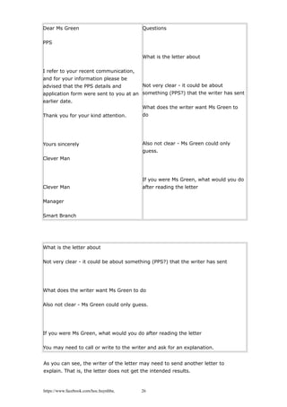Dear Ms Green
PPS
I refer to your recent communication,
and for your information please be
advised that the PPS details and
application form were sent to you at an
earlier date.
Thank you for your kind attention.
Yours sincerely
Clever Man
Clever Man
Manager
Smart Branch
Questions
What is the letter about
Not very clear - it could be about
something (PPS?) that the writer has sent
What does the writer want Ms Green to
do
Also not clear - Ms Green could only
guess.
If you were Ms Green, what would you do
after reading the letter
What is the letter about
Not very clear - it could be about something (PPS?) that the writer has sent
What does the writer want Ms Green to do
Also not clear - Ms Green could only guess.
If you were Ms Green, what would you do after reading the letter
You may need to call or write to the writer and ask for an explanation.
As you can see, the writer of the letter may need to send another letter to
explain. That is, the letter does not get the intended results.
https://www.facebook.com/hoc.huynhba 26
 