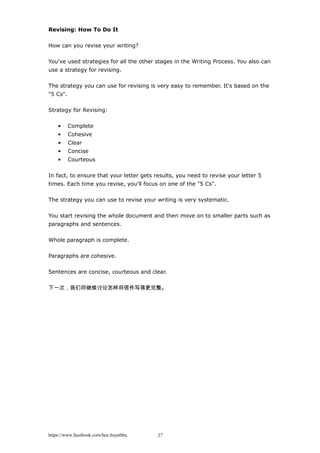 Revising: How To Do It
How can you revise your writing?
You've used strategies for all the other stages in the Writing Process. You also can
use a strategy for revising.
The strategy you can use for revising is very easy to remember. It's based on the
"5 Cs".
Strategy for Revising:
• Complete
• Cohesive
• Clear
• Concise
• Courteous
In fact, to ensure that your letter gets results, you need to revise your letter 5
times. Each time you revise, you'll focus on one of the "5 Cs".
The strategy you can use to revise your writing is very systematic.
You start revising the whole document and then move on to smaller parts such as
paragraphs and sentences.
Whole paragraph is complete.
Paragraphs are cohesive.
Sentences are concise, courteous and clear.
下一次，我们将继续讨论怎样将信件写得更完整。
https://www.facebook.com/hoc.huynhba 27
 