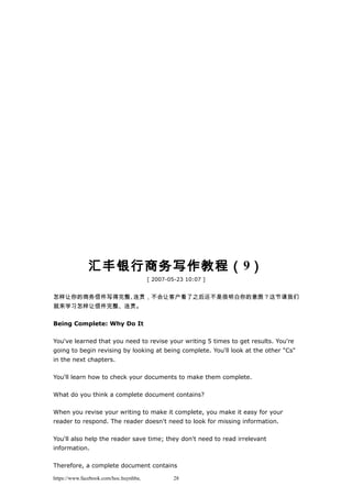 汇丰银行商务写作教程（9）
[ 2007-05-23 10:07 ]
怎样让你的商务信件写得完整、连贯，不会让客户看了之后还不是很明白你的意图？这节课我们
就来学习怎样让信件完整、连贯。
Being Complete: Why Do It
You've learned that you need to revise your writing 5 times to get results. You're
going to begin revising by looking at being complete. You'll look at the other "Cs"
in the next chapters.
You'll learn how to check your documents to make them complete.
What do you think a complete document contains?
When you revise your writing to make it complete, you make it easy for your
reader to respond. The reader doesn't need to look for missing information.
You'll also help the reader save time; they don't need to read irrelevant
information.
Therefore, a complete document contains
https://www.facebook.com/hoc.huynhba 28
 