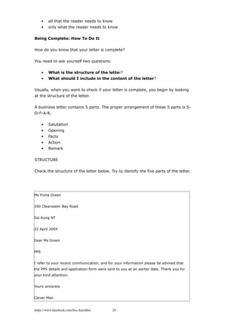 • all that the reader needs to know
• only what the reader needs to know
Being Complete: How To Do It
How do you know that your letter is complete?
You need to ask yourself two questions:
• What is the structure of the letter?
• What should I include in the content of the letter?
Usually, when you want to check if your letter is complete, you begin by looking
at the structure of the letter.
A business letter contains 5 parts. The proper arrangement of these 5 parts is S-
O-F-A-R.
• Salutation
• Opening
• Facts
• Action
• Remark
STRUCTURE
Check the structure of the letter below. Try to identify the five parts of the letter.
Ms Fiona Green
100 Clearwater Bay Road
Sai Kung NT
22 April 200X
Dear Ms Green
PPS
I refer to your recent communication, and for your information please be advised that
the PPS details and application form were sent to you at an earlier date. Thank you for
your kind attention.
Yours sincerely
Clever Man
https://www.facebook.com/hoc.huynhba 29
 