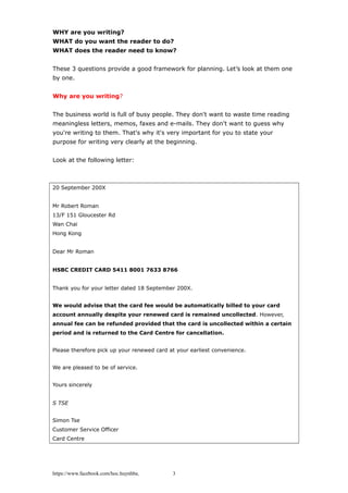 WHY are you writing?
WHAT do you want the reader to do?
WHAT does the reader need to know?
These 3 questions provide a good framework for planning. Let’s look at them one
by one.
Why are you writing?
The business world is full of busy people. They don't want to waste time reading
meaningless letters, memos, faxes and e-mails. They don't want to guess why
you're writing to them. That's why it's very important for you to state your
purpose for writing very clearly at the beginning.
Look at the following letter:
20 September 200X
Mr Robert Roman
13/F 151 Gloucester Rd
Wan Chai
Hong Kong
Dear Mr Roman
HSBC CREDIT CARD 5411 8001 7633 8766
Thank you for your letter dated 18 September 200X.
We would advise that the card fee would be automatically billed to your card
account annually despite your renewed card is remained uncollected. However,
annual fee can be refunded provided that the card is uncollected within a certain
period and is returned to the Card Centre for cancellation.
Please therefore pick up your renewed card at your earliest convenience.
We are pleased to be of service.
Yours sincerely
S TSE
Simon Tse
Customer Service Officer
Card Centre
https://www.facebook.com/hoc.huynhba 3
 