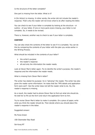 Is the structure of the letter complete?
One part is missing from the letter. What is it?
A (for Action) is missing. In other words, the writer did not include the reader's
response. That's why the reader will not know what to do after reading the letter.
You can check to see if your letter is complete by looking at the structure - or
outline - of your letter. If one or more parts is/are missing, your letter is not
complete. So, it needs to be revised.
There is, however, another way to check to see if your letter is complete.
CONTENT
You can also check the contents of the letter to see if it is complete. You can do
this by comparing the contents of your letter with the plan you wrote earlier in
the Writing Process.
What should be included in the contents of your letter?
• the writer's purpose
• the reader's response
• all and only the information the reader needs.
Look at Clever Man's letter again. Try to identify the writer's purpose, the reader's
response and the information the reader needs.
What is missing from Clever Man's letter?
The writer has stated his purpose: he is "advising" the reader. The writer has also
given the reader some information: he notes that the "PPS details and application
form were sent". But the writer does not tell the reader what to do. So, the
reader's response is missing.
As a result, the reader had to phone Clever Man to find out what she should do.
He told her to fill out the form and return the application form to him.
Try to revise Clever Man's letter to make it complete. On a piece of paper, write
what you think the reader should do. Then decide where you should place this
reader's response in the letter.
Suggested answer:
Ms Fiona Green
100 Clearwater Bay Road
Sai Kung NT
https://www.facebook.com/hoc.huynhba 30
 