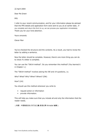 22 April 200X
Dear Ms Green
PPS
I refer to your recent communication, and for your information please be advised
that the PPS details and application form were sent to you at an earlier date.. If
you complete and return the form to us, we can process your application immediately.
Thank you for your kind attention.
Yours sincerely
Clever Man
You've checked the structure and the contents. As a result, you had to revise the
letter by adding a sentence.
Now the letter should be complete. However, there's one more thing you can do
to check if a letter is complete.
You can use the "5W1H method". Do you remember this method? (You learned it
in Chapter 1.)
The "5W1H method" involves asking the 5W and 1H questions, i.e.
Who? What? Why? When? Where? (5W)
How? (1H)
You should use this method whenever you write to
• request action or information
• provide information.
This will help you make sure that you include all and only the information that the
reader needs.
（来源：中国物流论坛 实习生江巍 英语点津 Annabel 编辑）
https://www.facebook.com/hoc.huynhba 31
 