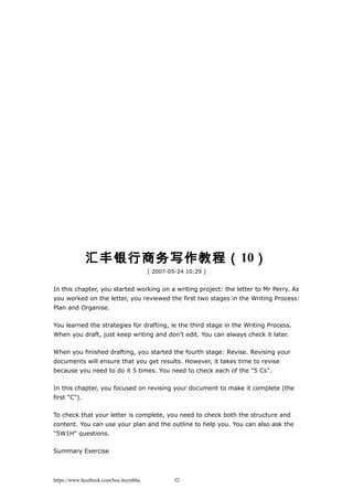 汇丰银行商务写作教程（10）
[ 2007-05-24 10:29 ]
In this chapter, you started working on a writing project: the letter to Mr Perry. As
you worked on the letter, you reviewed the first two stages in the Writing Process:
Plan and Organise.
You learned the strategies for drafting, ie the third stage in the Writing Process.
When you draft, just keep writing and don't edit. You can always check it later.
When you finished drafting, you started the fourth stage: Revise. Revising your
documents will ensure that you get results. However, it takes time to revise
because you need to do it 5 times. You need to check each of the "5 Cs".
In this chapter, you focused on revising your document to make it complete (the
first "C").
To check that your letter is complete, you need to check both the structure and
content. You can use your plan and the outline to help you. You can also ask the
"5W1H" questions.
Summary Exercise
https://www.facebook.com/hoc.huynhba 32
 