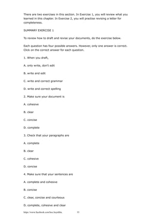 There are two exercises in this section. In Exercise 1, you will review what you
learned in this chapter. In Exercise 2, you will practise revising a letter for
completeness.
SUMMARY EXERCISE 1
To review how to draft and revise your documents, do the exercise below.
Each question has four possible answers. However, only one answer is correct.
Click on the correct answer for each question.
1. When you draft,
A. only write, don't edit
B. write and edit
C. write and correct grammar
D. write and correct spelling
2. Make sure your document is
A. cohesive
B. clear
C. concise
D. complete
3. Check that your paragraphs are
A. complete
B. clear
C. cohesive
D. concise
4. Make sure that your sentences are
A. complete and cohesive
B. concise
C. clear, concise and courteous
D. complete, cohesive and clear
https://www.facebook.com/hoc.huynhba 33
 