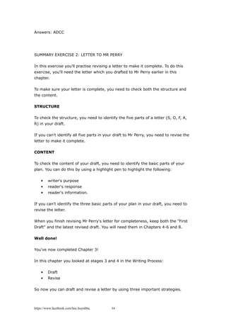 Answers: ADCC
SUMMARY EXERCISE 2: LETTER TO MR PERRY
In this exercise you'll practise revising a letter to make it complete. To do this
exercise, you'll need the letter which you drafted to Mr Perry earlier in this
chapter.
To make sure your letter is complete, you need to check both the structure and
the content.
STRUCTURE
To check the structure, you need to identify the five parts of a letter (S, O, F, A,
R) in your draft.
If you can't identify all five parts in your draft to Mr Perry, you need to revise the
letter to make it complete.
CONTENT
To check the content of your draft, you need to identify the basic parts of your
plan. You can do this by using a highlight pen to highlight the following:
• writer's purpose
• reader's response
• reader's information.
If you can't identify the three basic parts of your plan in your draft, you need to
revise the letter.
When you finish revising Mr Perry's letter for completeness, keep both the "First
Draft" and the latest revised draft. You will need them in Chapters 4-6 and 8.
Well done!
You've now completed Chapter 3!
In this chapter you looked at stages 3 and 4 in the Writing Process:
• Draft
• Revise
So now you can draft and revise a letter by using three important strategies.
https://www.facebook.com/hoc.huynhba 34
 