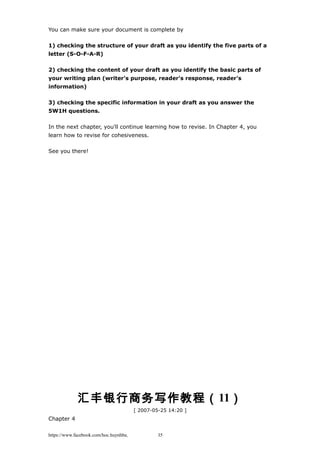 You can make sure your document is complete by
1) checking the structure of your draft as you identify the five parts of a
letter (S-O-F-A-R)
2) checking the content of your draft as you identify the basic parts of
your writing plan (writer's purpose, reader's response, reader's
information)
3) checking the specific information in your draft as you answer the
5W1H questions.
In the next chapter, you'll continue learning how to revise. In Chapter 4, you
learn how to revise for cohesiveness.
See you there!
汇丰银行商务写作教程（11）
[ 2007-05-25 14:20 ]
Chapter 4
https://www.facebook.com/hoc.huynhba 35
 