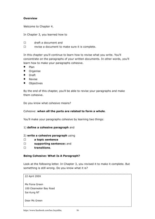 Overview
Welcome to Chapter 4.
In Chapter 3, you learned how to
 draft a document and
 revise a document to make sure it is complete.
In this chapter you'll continue to learn how to revise what you write. You'll
concentrate on the paragraphs of your written documents. In other words, you'll
learn how to make your paragraphs cohesive.
 Plan
 Organise
 Draft
 Revise
 Objectives
By the end of this chapter, you'll be able to revise your paragraphs and make
them cohesive.
Do you know what cohesive means?
Cohesive: when all the parts are related to form a whole.
You'll make your paragraphs cohesive by learning two things:
1) define a cohesive paragraph and
2) write a cohesive paragraph using
 a topic sentence
 supporting sentences and
 transitions.
Being Cohesive: What Is A Paragraph?
Look at the following letter. In Chapter 3, you revised it to make it complete. But
something is still wrong. Do you know what it is?
22 April 200X
Ms Fiona Green
100 Clearwater Bay Road
Sai Kung NT
Dear Ms Green
https://www.facebook.com/hoc.huynhba 36
 