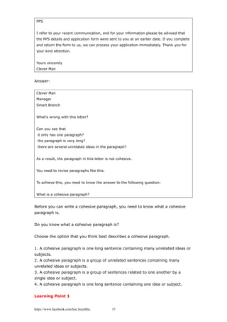 PPS
I refer to your recent communication, and for your information please be advised that
the PPS details and application form were sent to you at an earlier date. If you complete
and return the form to us, we can process your application immediately. Thank you for
your kind attention.
Yours sincerely
Clever Man
Answer:
Clever Man
Manager
Smart Branch
What's wrong with this letter?
Can you see that
it only has one paragraph?
the paragraph is very long?
there are several unrelated ideas in the paragraph?
As a result, the paragraph in this letter is not cohesive.
You need to revise paragraphs like this.
To achieve this, you need to know the answer to the following question:
What is a cohesive paragraph?
Before you can write a cohesive paragraph, you need to know what a cohesive
paragraph is.
Do you know what a cohesive paragraph is?
Choose the option that you think best describes a cohesive paragraph.
1. A cohesive paragraph is one long sentence containing many unrelated ideas or
subjects.
2. A cohesive paragraph is a group of unrelated sentences containing many
unrelated ideas or subjects.
3. A cohesive paragraph is a group of sentences related to one another by a
single idea or subject.
4. A cohesive paragraph is one long sentence containing one idea or subject.
Learning Point 1
https://www.facebook.com/hoc.huynhba 37
 