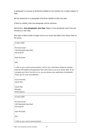 A paragraph is a group of sentences related to one another by a single subject or
idea.
All the sentences in a paragraph should be related to that one idea.
If they're related, then the paragraph will be cohesive.
Remember: one paragraph, one idea. Begin a new paragraph each time you
introduce a new idea.
Now take a blank sheet of paper and try to revise the letter from Clever Man to
Ms Green.
22 April 200X
Ms Fiona Green
100 Clearwater Bay Road
Sai Kung NT
Dear Ms Green
PPS
I refer to your recent communication, and for your information please be advised
that the PPS details and application form were sent to you at an earlier date. If you
complete and return the form to us, we can process your application immediately.
Thank you for your kind attention.
Yours sincerely
Clever Man
Clever Man
Manager
Smart Branch
22 April 200X
Ms Fiona Green
100 Clearwater Bay Road
Sai Kung NT
Dear Ms Green
PPS
I refer to your recent communication.
https://www.facebook.com/hoc.huynhba 38
 