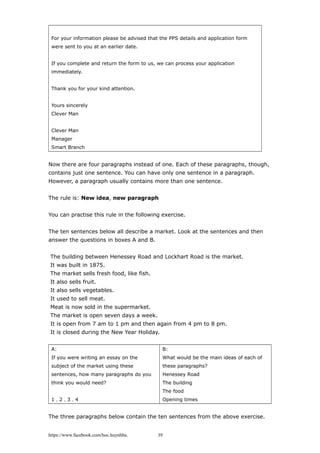 For your information please be advised that the PPS details and application form
were sent to you at an earlier date.
If you complete and return the form to us, we can process your application
immediately.
Thank you for your kind attention.
Yours sincerely
Clever Man
Clever Man
Manager
Smart Branch
Now there are four paragraphs instead of one. Each of these paragraphs, though,
contains just one sentence. You can have only one sentence in a paragraph.
However, a paragraph usually contains more than one sentence.
The rule is: New idea, new paragraph
You can practise this rule in the following exercise.
The ten sentences below all describe a market. Look at the sentences and then
answer the questions in boxes A and B.
The building between Henessey Road and Lockhart Road is the market.
It was built in 1875.
The market sells fresh food, like fish.
It also sells fruit.
It also sells vegetables.
It used to sell meat.
Meat is now sold in the supermarket.
The market is open seven days a week.
It is open from 7 am to 1 pm and then again from 4 pm to 8 pm.
It is closed during the New Year Holiday.
A:
If you were writing an essay on the
subject of the market using these
sentences, how many paragraphs do you
think you would need?
1，2，3，4
B:
What would be the main ideas of each of
these paragraphs?
Henessey Road
The building
The food
Opening times
The three paragraphs below contain the ten sentences from the above exercise.
https://www.facebook.com/hoc.huynhba 39
 