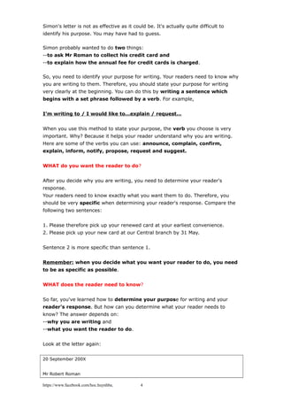Simon's letter is not as effective as it could be. It's actually quite difficult to
identify his purpose. You may have had to guess.
Simon probably wanted to do two things:
--to ask Mr Roman to collect his credit card and
--to explain how the annual fee for credit cards is charged.
So, you need to identify your purpose for writing. Your readers need to know why
you are writing to them. Therefore, you should state your purpose for writing
very clearly at the beginning. You can do this by writing a sentence which
begins with a set phrase followed by a verb. For example,
I’m writing to / I would like to…explain / request…
When you use this method to state your purpose, the verb you choose is very
important. Why? Because it helps your reader understand why you are writing.
Here are some of the verbs you can use: announce, complain, confirm,
explain, inform, notify, propose, request and suggest.
WHAT do you want the reader to do?
After you decide why you are writing, you need to determine your reader's
response.
Your readers need to know exactly what you want them to do. Therefore, you
should be very specific when determining your reader's response. Compare the
following two sentences:
1. Please therefore pick up your renewed card at your earliest convenience.
2. Please pick up your new card at our Central branch by 31 May.
Sentence 2 is more specific than sentence 1.
Remember: when you decide what you want your reader to do, you need
to be as specific as possible.
WHAT does the reader need to know?
So far, you've learned how to determine your purpose for writing and your
reader's response. But how can you determine what your reader needs to
know? The answer depends on:
--why you are writing and
--what you want the reader to do.
Look at the letter again:
20 September 200X
Mr Robert Roman
https://www.facebook.com/hoc.huynhba 4
 