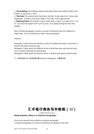 1. The building The building between Henessey Road and Lockhart Road is the
market. It was built in 1875.
2. The food The market sells fresh food, like fish. It also sells fruit. It also sells
vegetables. It used to sell meat. Meat is now sold in the supermarket.
3. Opening times The market is open seven days a week. It is open from 7 am
to 1 pm and then again from 4 pm to 8 pm. It is closed during the New Year
Holiday.
Each of these paragraphs contains a group of sentences that are related to a
single idea. Can you identify the idea in each paragraph?
Answers:
Paragraph 1 talks about the building: where it's located and when it was built. It
doesn't talk about anything else.
Paragraph 2 talks about the different kinds of food that were sold and are sold
now. It doesn't talk about anything else.
Paragraph 3 talks about the opening times. It doesn't talk about anything else.
下一节我们将学习什么样的段落才算 Cohesive Paragraph，不要错过哦！
汇丰银行商务写作教程（12）
[ 2007-05-28 10:23 ]
Being Cohesive: What is a Cohesive Paragraph?
You've just learned how to define a cohesive paragraph:
A cohesive paragraph is a group of sentences all related to one idea.
https://www.facebook.com/hoc.huynhba 40
 