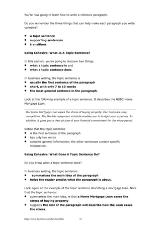 You're now going to learn how to write a cohesive paragraph.
Do you remember the three things that can help make each paragraph you write
cohesive?
 a topic sentence
 supporting sentences
 transitions
Being Cohesive: What Is A Topic Sentence?
In this section, you're going to discover two things:
 what a topic sentence is and
 what a topic sentence does.
In business writing, the topic sentence is
 usually the first sentence of the paragraph
 short, with only 7 to 10 words
 the most general sentence in the paragraph.
Look at the following example of a topic sentence. It describes the HSBC Home
Mortgage Loan.
Our Home Mortgage Loan eases the stress of buying property. Our terms are very
competitive. The flexible repayment schedule enables you to budget your expenses. In
addition, it gives you a clear picture of your financial commitment for the whole period.
Notice that the topic sentence
 is the first sentence of the paragraph
 has only ten words
 contains general information; the other sentences contain specific
information.
Being Cohesive: What Does A Topic Sentence Do?
Do you know what a topic sentence does?
In business writing, the topic sentence:
 summarises the main idea of the paragraph
 helps the reader predict what the paragraph is about.
Look again at the example of the topic sentence describing a mortgage loan. Note
that the topic sentence:
 summarises the main idea, ie that a Home Mortgage Loan eases the
stress of buying property
 suggests the rest of the paragraph will describe how the Loan eases
the stress.
https://www.facebook.com/hoc.huynhba 41
 