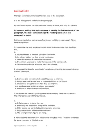 Learning Point 2
The topic sentence summarises the main idea of the paragraph.
It is the most general sentence in the paragraph.
For maximum impact, the topic sentence should be short, with only 7-10 words.
In business writing, the topic sentence is usually the first sentence of the
paragraph. The topic sentence helps the reader predict what the
paragraph is about.
In the exercise below, each group of sentences could form a paragraph if they
were re-organised.
Try to identify the topic sentence in each group, ie the sentence that should go
first.
1.
a. Your staff need to feel that you value their work.
b. As a team leader, you face several challenges.
c. Staff also want to be treated as individuals.
d. In addition, you need to make them aware of the team's work.
e. Through your actions, you must earn their respect.
B introduces the idea of a team leader's challenges, the other sentences list some
of these challenges.
2.
a. Everyone also knows in what areas they need to improve.
b. Finally, everyone knows what is expected of them in the future.
c. In addition, everyone knows how they can improve.
d. A good appraisal system produces four results.
e. Everyone is aware of their achievements.
D introduces the idea of a good appraisal system saying there are four results.
The other sentenses list the four results.
3.
a. Inflation seems to be on the rise.
b. Every day the newspaper brings more bad news.
c. Older people are worried about their pension schemes.
d. Major department stores are closing down.
e. The unemployment figures are rising.
B introduces the statement that newspapers bring bad news. The other sentenses
list some examples of this bad news.
https://www.facebook.com/hoc.huynhba 42
 