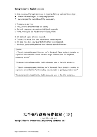 Being Cohesive: Topic Sentence
In this exercise, the topic sentence is missing. Write a topic sentence that
 introduces the subject of the paragraph and
 summarises the main idea of the paragraph.
1. Problems in service.
a. First, phones are answered too slowly.
b. Second, customers are put on hold too frequently.
c. Third, messages are not taken down accurately.
2. We can not agree on your request.
a. Our records show that your income has been irregular.
b. We also note that your overdraft limit has been reached.
c. Moreover, your other personal loan has not been fully repaid
Answer:
1. There is no model answer. However, you're doing well if your sentence contains an
expression similar to this: "There are three major problems with our telephone
answering service."
This sentence introduces the idea that is expanded upon in the other sentences.
2. There is no model answer. However, you're doing well if your sentence contains an
expression similar to this: "Unfortunately, we are unable to grant you another loan."
This sentence introduces the idea that is expanded upon in the other sentences.
汇丰银行商务写作教程（13）
[ 2007-05-29 14:56 ]
Being Cohesive: What Does A Supporting Sentence Do?
https://www.facebook.com/hoc.huynhba 43
 