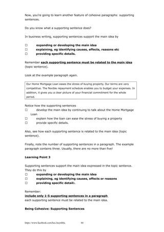 Now, you're going to learn another feature of cohesive paragraphs: supporting
sentences.
Do you know what a supporting sentence does?
In business writing, supporting sentences support the main idea by
 expanding or developing the main idea
 explaining, eg identifying causes, effects, reasons etc
 providing specific details.
Remember each supporting sentence must be related to the main idea
(topic sentence).
Look at the example paragraph again.
Our Home Mortgage Loan eases the stress of buying property. Our terms are very
competitive. The flexible repayment schedule enables you to budget your expenses. In
addition, it gives you a clear picture of your financial commitment for the whole
period.
Notice how the supporting sentences
 develop the main idea by continuing to talk about the Home Mortgage
Loan
 explain how the loan can ease the stress of buying a property
 provide specific details.
Also, see how each supporting sentence is related to the main idea (topic
sentence).
Finally, note the number of supporting sentences in a paragraph. The example
paragraph contains three. Usually, there are no more than five!
Learning Point 3
Supporting sentences support the main idea expressed in the topic sentence.
They do this by
 expanding or developing the main idea
 explaining, eg identifying causes, effects or reasons
 providing specific details.
Remember:
include only 1-5 supporting sentences in a paragraph
each supporting sentence must be related to the main idea.
Being Cohesive: Supporting Sentences
https://www.facebook.com/hoc.huynhba 44
 