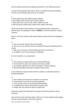 You can practise working with supporting sentences in the following exercise.
In each of the paragraphs that follow, there is a sentence that doesn't belong.
The first one has already been done as an example.
1.
a. Most people know that coffee contains caffeine.
b. Few people realise that tea also contains caffeine.
c. Many soft drinks, such as cola, contain caffeine as well.
d. Diet soft drinks contain fewer calories than regular soft drinks.
The fourth sentence doesn't belong in the paragraph because it discusses a
different idea. The paragraph is about "caffeine"; the fourth sentence is about
"calories".
Now try to find the sentence that doesn't belong in each of the three paragraphs
below.
2.
a. Our new Premier account has many benefits.
b. You can use your Premier card at any HSBC ATM machine worldwide free of
charge.
c. Also, you will receive a Premier Mastercard with no annual fee.
d. In addition, the minimum balance is $300,000.
D is not a benefit, it is a requirement.
3.
a. The company is experiencing serious financial difficulties.
b. For the past five years, the company has had low profits.
c. All important decisions are made at managers' monthly meetings.
d. Recruitment efforts have been curtailed to save money.
C says nothing to support the fact that the company is experiencing serious
financial difficulties.
4.
a. The company has become very selective in recruiting.
b. All executives must now be university graduates.
c. They will also receive an enhanced benefits package.
d. In addition they need to demonstrate computer skills.
e. Finally, they are required to pass an English test.
C does not support the idea that the company has become selective with its
recruiting.
Look at the two topic sentences below. Write two or three sentences that support
the main idea expressed in each topic sentence.
https://www.facebook.com/hoc.huynhba 45
 