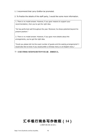 1. I recommend that Larry Grafton be promoted.
2. To finalize the details of the staff party, I would like some more information.
1. There is no model answer. However, if you gave reasons to support your
recommendation, then you've got the right idea.
"He has performed well throughout the year. Moreover, he shows potential beyond his
present position."
2. There is no model answer. However, if you gave more details about the
arrangements, you've got the right idea.
"Could you please tell me the exact number of guests and the seating arrangements? I
would also like to know if you would prefer a Chinese menu or an English menu."
下一次我们将教给大家怎样安排好写作中的过渡，请继续关注。
汇丰银行商务写作教程（14）
[ 2007-05-30 10:23 ]
https://www.facebook.com/hoc.huynhba 46
 