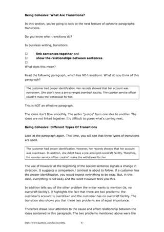 Being Cohesive: What Are Transitions?
In this section, you're going to look at the next feature of cohesive paragraphs:
transitions.
Do you know what transitions do?
In business writing, transitions
 link sentences together and
 show the relationships between sentences.

What does this mean?
Read the following paragraph, which has NO transitions. What do you think of this
paragraph?
The customer had proper identification. Her records showed that her account was
overdrawn. She didn't have a pre-arranged overdraft facility. The counter service officer
couldn't make the withdrawal for her.
This is NOT an effective paragraph.
The ideas don't flow smoothly. The writer "jumps" from one idea to another. The
ideas are not linked together. It's difficult to guess what's coming next.
Being Cohesive: Different Types Of Transitions
Look at the paragraph again. This time, you will see that three types of transitions
are used.
The customer had proper identification. However, her records showed that her account
was overdrawn. In addition, she didn't have a pre-arranged overdraft facility. Therefore,
the counter service officer couldn't make the withdrawal for her.
The use of However at the beginning of the second sentence signals a change in
direction. It suggests a comparison / contrast is about to follow. If a customer has
the proper identification, you would expect everything to be okay. But, in this
case, everything is not okay and the word However tells you this.
In addition tells you of the other problem the writer wants to mention (ie, no
overdraft facility). It highlights the fact that there are two problems: the
customer's account is overdrawn and the customer has no overdraft facility. The
transition also shows you that these two problems are of equal importance.
Therefore draws your attention to the cause and effect relationship between the
ideas contained in this paragraph. The two problems mentioned above were the
https://www.facebook.com/hoc.huynhba 47
 