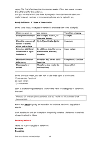 cause. The final effect was that the counter service officer was unable to make
the withdrawal for the customer.
Can you see how transitions make a paragraph cohesive? Without them your
reader may get confused or misunderstand what you're trying to say.
Being Cohesive: 5 Types of Transitions
In the table below, five types of transitions are listed with some examples.
When you want to you can use Transition category
Give specific examples For example, Such as, To
illustrate, Namely
Example
Show the sequence of
actions or events,
giving instructions
First, Then, Finally, Earlier Sequence
Introduce additional
information of equal
importance
In addition, Also, Moreover,
Furthermore, Similarly,
Likewise
Equal weight
Show similarities or
differences
However, Yet, On the other
hand, But
Comparison/Contrast
Show results of
actions
Therefore, As a result, So,
Consequently
Cause-effect
In the previous screen, you saw how to use three types of transitions:
1) comparison / contrast
2) equal weight
3) cause-effect
Look at the following sentence to see how the other two categories of transitions
are used.
Then you can write an opening sentence, such as, "Thank you for your letter of 14
February 2000," ...
Notice how Then is giving an instruction for the next action in a sequence of
events.
Such as tells you that an example of an opening sentence (mentioned in the first
phrase) is about to follow.
Learning Point 4
There are five basic types of transitions:
Example
Sequence
https://www.facebook.com/hoc.huynhba 48
 