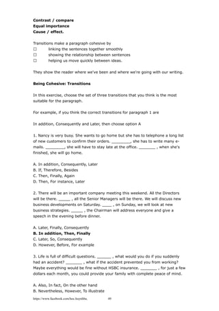 Contrast / compare
Equal importance
Cause / effect.
Transitions make a paragraph cohesive by
 linking the sentences together smoothly
 showing the relationship between sentences
 helping us move quickly between ideas.
They show the reader where we've been and where we're going with our writing.
Being Cohesive: Transitions
In this exercise, choose the set of three transitions that you think is the most
suitable for the paragraph.
For example, if you think the correct transitions for paragraph 1 are
In addition, Consequently and Later, then choose option A
1. Nancy is very busy. She wants to go home but she has to telephone a long list
of new customers to confirm their orders. ________, she has to write many e-
mails. ________, she will have to stay late at the office. _______ , when she's
finished, she will go home.
A. In addition, Consequently, Later
B. If, Therefore, Besides
C. Then, Finally, Again
D. Then, For instance, Later
2. There will be an important company meeting this weekend. All the Directors
will be there. _____ , all the Senior Managers will be there. We will discuss new
business developments on Saturday. ____ , on Sunday, we will look at new
business strategies. _____ , the Chairman will address everyone and give a
speech in the evening before dinner.
A. Later, Finally, Consequently
B. In addition, Then, Finally
C. Later, So, Consequently
D. However, Before, For example
3. Life is full of difficult questions. ______ , what would you do if you suddenly
had an accident? _______ , what if the accident prevented you from working?
Maybe everything would be fine without HSBC insurance. _______ , for just a few
dollars each month, you could provide your family with complete peace of mind.
A. Also, In fact, On the other hand
B. Nevertheless, However, To illustrate
https://www.facebook.com/hoc.huynhba 49
 