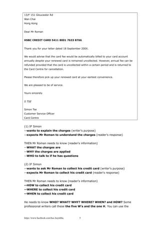 13/F 151 Gloucester Rd
Wan Chai
Hong Kong
Dear Mr Roman
HSBC CREDIT CARD 5411 8001 7633 8766
Thank you for your letter dated 18 September 200X.
We would advise that the card fee would be automatically billed to your card account
annually despite your renewed card is remained uncollected. However, annual fee can be
refunded provided that the card is uncollected within a certain period and is returned to
the Card Centre for cancellation.
Please therefore pick up your renewed card at your earliest convenience.
We are pleased to be of service.
Yours sincerely
S TSE
Simon Tse
Customer Service Officer
Card Centre
(1) IF Simon
--wants to explain the charges (writer's purpose)
--expects Mr Roman to understand the charges (reader's response)
THEN Mr Roman needs to know (reader's information)
--WHAT the charges are
--WHY the charges are applied
--WHO to talk to if he has questions
(2) IF Simon
--wants to ask Mr Roman to collect his credit card (writer's purpose)
--expects Mr Roman to collect his credit card (reader's response)
THEN Mr Roman needs to know (reader's information)
--HOW to collect his credit card
--WHERE to collect his credit card
--WHEN to collect his credit card
He needs to know WHO? WHAT? WHY? WHERE? WHEN? and HOW? Some
professional writers call these the five W's and the one H. You can use the
https://www.facebook.com/hoc.huynhba 5
 