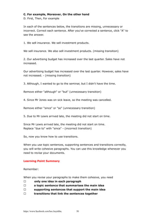 C. For example, Moreover, On the other hand
D. First, Then, For example
In each of the sentences below, the transitions are missing, unnecessary or
incorrect. Correct each sentence. After you've corrected a sentence, click "A" to
see the answer.
1. We sell insurance. We sell investment products.
We sell insurance. We also sell investment products. (missing transition)
2. Our advertising budget has increased over the last quarter. Sales have not
increased.
Our advertising budget has increased over the last quarter. However, sales have
not increased. - (missing transition)
3. Although, I wanted to go to the seminar, but I didn't have the time.
Remove either "although" or "but" (unnecessary transition)
4. Since Mr Jones was on sick leave, so the meeting was cancelled.
Remove either "since" or "so" (unnecessary transition)
5. Due to Mr Lewis arrived late, the meeting did not start on time.
Since Mr Lewis arrived late, the meeting did not start on time.
Replace "due to" with "since" - (incorrect transition)
So, now you know how to use transitions.
When you use topic sentences, supporting sentences and transitions correctly,
you will write cohesive paragraphs. You can use this knowledge whenever you
need to revise your documents.
Learning Point Summary
Remember:
When you revise your paragraphs to make them cohesive, you need
 only one idea in each paragraph
 a topic sentence that summarises the main idea
 supporting sentences that support the main idea
 transitions that link the sentences together
https://www.facebook.com/hoc.huynhba 50
 