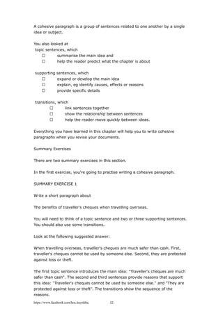 A cohesive paragraph is a group of sentences related to one another by a single
idea or subject.
You also looked at
topic sentences, which
 summarise the main idea and
 help the reader predict what the chapter is about
supporting sentences, which
 expand or develop the main idea
 explain, eg identify causes, effects or reasons
 provide specific details
transitions, which
 link sentences together
 show the relationship between sentences
 help the reader move quickly between ideas.
Everything you have learned in this chapter will help you to write cohesive
paragraphs when you revise your documents.
Summary Exercises
There are two summary exercises in this section.
In the first exercise, you're going to practise writing a cohesive paragraph.
SUMMARY EXERCISE 1
Write a short paragraph about
The benefits of traveller's cheques when travelling overseas.
You will need to think of a topic sentence and two or three supporting sentences.
You should also use some transitions.
Look at the following suggested answer:
When travelling overseas, traveller's cheques are much safer than cash. First,
traveller's cheques cannot be used by someone else. Second, they are protected
against loss or theft.
The first topic sentence introduces the main idea: "Traveller's cheques are much
safer than cash". The second and third sentences provide reasons that support
this idea: "Traveller's cheques cannot be used by someone else." and "They are
protected against loss or theft". The transitions show the sequence of the
reasons.
https://www.facebook.com/hoc.huynhba 52
 