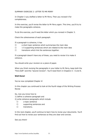 SUMMARY EXERCISE 2: LETTER TO MR PERRY
In Chapter 3 you drafted a letter to Mr Perry. Then you revised it for
completeness.
In this exercise, you'll revise the letter to Mr Perry again. This time, you'll try to
make the paragraphs cohesive.
To do this exercise, you'll need the letter which you revised in Chapter 3.
Check the cohesiveness of each paragraph.
If a paragraph is cohesive, it has
 a short topic sentence which summarises the main idea
 1-5 supporting sentences which are related to the main idea
 transitions which link the sentences together.
If a paragraph doesn't have any of these, you need to revise it to make it
cohesive.
You should write your revision on a piece of paper.
When you finish revising the paragraphs in your letter to Mr Perry, keep both the
"first draft" and this "second revision". You'll need them in Chapters 5 - 6 and 8.
Well Done!
You've now completed Chapter 4!
In this chapter you continued to look at the fourth stage of the Writing Process:
Revise
So, now you know how to
1) define a cohesive paragraph and
2) write cohesive paragraphs which include
 a topic sentence
 supporting sentences and
 transitions.
In the next chapter, you'll continue to learn how to revise your documents. You'll
find out how to revise your sentences so they are clear and concise.
See you there!
https://www.facebook.com/hoc.huynhba 53
 