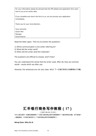 For your information please be advised that the PPS details and application form were
sent to you at an earlier date.
If you complete and return the form to us, we can process your application
immediately.
Thank you for your kind attention.
Yours sincerely
Clever Man
Manager
Smart Branch
Read the letter again. Then try to answer the questions:
1) Which communication is the writer referring to?
2) What did the writer send?
3) When did the writer send the materials?
The questions are difficult to answer, aren't they?
You can understand the words that the writer used. After all, they are common
words - words which we often use.
However, the sentences are not very clear. Why? 下一次我们将来为大家解答这个问题。
汇丰银行商务写作教程（17）
[ 2007-06-04 13:59 ]
为什么商业信件一定要写得清楚明了？怎样才能将商业信件写得清楚明了？看似简单的问题，却不是每个
人都能做好。今天我们就来学习一下怎样将商业信件写得清楚明了。
Being Clear: Why Do It
https://www.facebook.com/hoc.huynhba 56
 