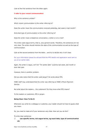 Look at the first sentence from the letter again.
I refer to your recent communication.
Why is this sentence unclear?
Which recent communication is the writer referring to?
Does the writer mean the communication received yesterday, last week or last month?
And what type of communication is the writer referring to?
Does the writer mean a telephone conversation, a letter or an e-mail?
The writer used vague terms, that is, very general words. Therefore, the sentences are not
very clear. The writer should mention the date of the communication as well as the type of
communication.
Look at the second sentence from the letter... and try to decide why it isn't clear.
For your information please be advised that the PPS details and application were sent to
you at an earlier date.
Again, the writer is vague, isn't he? "An earlier date" could be last week, last month or
even last year.
However, there is another problem.
Did you also notice that the writer used jargon? He wrote about PPS.
HSBC staff may understand that the writer was referring to HSBC's Phone Payment
Service.
But what about the readers... the customers? Do they know what PPS means?
To the readers or customers, PPS is jargon.
Being Clear: How To Do It
Whenever you write to a colleague or customer, your reader should not have to guess what
you mean.
So, you need to make all of your sentences very clear. How can you do this?
To write clear sentences
 use specific terms, not vague terms, eg exact date, type of communication
etc
https://www.facebook.com/hoc.huynhba 57
 