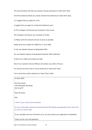 The exercise below will help you practise revising sentences to make them clear.
All of the sentences below are unclear. Rewrite the sentences to make them clear.
1) I suggest that you apply for a PIL.
I suggest that you apply for a Personal Instalment Loan.
2) The managers will discuss your proposal in due course.
The managers will discuss your proposal on Friday.
3) Please remit the relevant amount as soon as possible.
Please send your cheque for US$40 by 21 June 200X.
4) You can deposit cheques at designated ATMs.
You can deposit cheques at designated Automatic Teller Machines.
5) One of our CSOs will contact you later.
One of our Customer Service Officers will contact you within 24 hours.
You should now know how to revise sentences to make them clear.
Try to revise the unclear sentences in Clever Man's letter.
22 April 200X
Ms Fiona Green
100 Clearwater Bay Road
Sai Kung NT
Dear Ms Green
PPS
I refer to your recent communication.
For your information please be advised that the PPS details and application form were sent
to you at an earlier date.
If you complete and return the form to us, we can process your application immediately.
Thank you for your kind attention.
https://www.facebook.com/hoc.huynhba 59
 