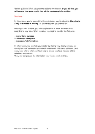 "5WIH" questions when you plan the reader's information. If you do this, you
will ensure that your reader has all the necessary information.
Summary
In this chapter, you've learned the three strategies used in planning. Planning is
a key to success in writing. "If you fail to plan, you plan to fail."
Before you start to write, you have to plan what to write. You then write
according to your plan. When you plan, you need to consider the following:
--the writer's purpose
--the reader's response
--the reader's information.
In other words, you can help your reader by stating very clearly why you are
writing and how you expect your reader to respond. The 5W1H questions (who,
what, why, where, when and how) help to ensure you have included all the
necessary information.
Then, you can provide the information your reader needs to know.
https://www.facebook.com/hoc.huynhba 6
 