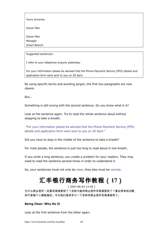 Yours sincerely
Clever Man
Clever Man
Manager
Smart Branch
Suggested sentences:
I refer to your telephone enquiry yesterday.
For your information please be advised that the Phone Payment Service (PPS) details and
application form were sent to you on 20 April.
By using specific terms and avoiding jargon, the first two paragraphs are now
clearer.
But...
Something is still wrong with the second sentence. Do you know what it is?
Look at the sentence again. Try to read the whole sentence aloud without
stopping to take a breath.
"For your information please be advised that the Phone Payment Service (PPS)
details and application form were sent to you on 20 April."
Did you have to stop in the middle of the sentence to take a breath?
For most people, the sentence is just too long to read aloud in one breath.
If you write a long sentence, you create a problem for your readers. They may
need to read the sentence several times in order to understand it.
So, your sentences must not only be clear, they also must be concise.
汇丰银行商务写作教程（17）
[ 2007-06-04 13:59 ]
为什么商业信件一定要写得清楚明了？怎样才能将商业信件写得清楚明了？看似简单的问题，
却不是每个人都能做好。今天我们就来学习一下怎样将商业信件写得清楚明了。
Being Clear: Why Do It
Look at the first sentence from the letter again.
https://www.facebook.com/hoc.huynhba 60
 