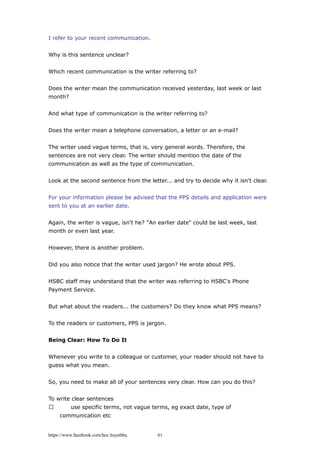 I refer to your recent communication.
Why is this sentence unclear?
Which recent communication is the writer referring to?
Does the writer mean the communication received yesterday, last week or last
month?
And what type of communication is the writer referring to?
Does the writer mean a telephone conversation, a letter or an e-mail?
The writer used vague terms, that is, very general words. Therefore, the
sentences are not very clear. The writer should mention the date of the
communication as well as the type of communication.
Look at the second sentence from the letter... and try to decide why it isn't clear.
For your information please be advised that the PPS details and application were
sent to you at an earlier date.
Again, the writer is vague, isn't he? "An earlier date" could be last week, last
month or even last year.
However, there is another problem.
Did you also notice that the writer used jargon? He wrote about PPS.
HSBC staff may understand that the writer was referring to HSBC's Phone
Payment Service.
But what about the readers... the customers? Do they know what PPS means?
To the readers or customers, PPS is jargon.
Being Clear: How To Do It
Whenever you write to a colleague or customer, your reader should not have to
guess what you mean.
So, you need to make all of your sentences very clear. How can you do this?
To write clear sentences
 use specific terms, not vague terms, eg exact date, type of
communication etc
https://www.facebook.com/hoc.huynhba 61
 