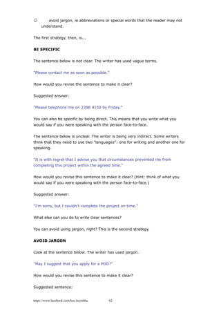  avoid jargon, ie abbreviations or special words that the reader may not
understand.
The first strategy, then, is...
BE SPECIFIC
The sentence below is not clear. The writer has used vague terms.
"Please contact me as soon as possible."
How would you revise the sentence to make it clear?
Suggested answer:
"Please telephone me on 2398 4150 by Friday."
You can also be specific by being direct. This means that you write what you
would say if you were speaking with the person face-to-face.
The sentence below is unclear. The writer is being very indirect. Some writers
think that they need to use two "languages": one for writing and another one for
speaking.
"It is with regret that I advise you that circumstances prevented me from
completing this project within the agreed time."
How would you revise this sentence to make it clear? (Hint: think of what you
would say if you were speaking with the person face-to-face.)
Suggested answer:
"I'm sorry, but I couldn't complete the project on time."
What else can you do to write clear sentences?
You can avoid using jargon, right? This is the second strategy.
AVOID JARGON
Look at the sentence below. The writer has used jargon.
"May I suggest that you apply for a POD?"
How would you revise this sentence to make it clear?
Suggested sentence:
https://www.facebook.com/hoc.huynhba 62
 
