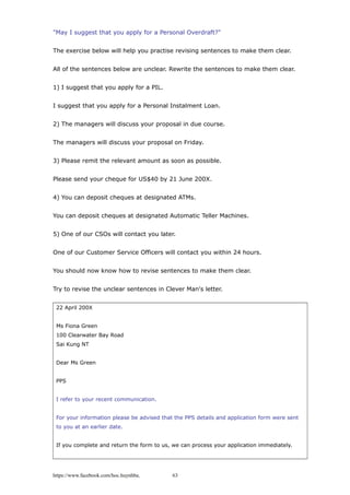 "May I suggest that you apply for a Personal Overdraft?"
The exercise below will help you practise revising sentences to make them clear.
All of the sentences below are unclear. Rewrite the sentences to make them clear.
1) I suggest that you apply for a PIL.
I suggest that you apply for a Personal Instalment Loan.
2) The managers will discuss your proposal in due course.
The managers will discuss your proposal on Friday.
3) Please remit the relevant amount as soon as possible.
Please send your cheque for US$40 by 21 June 200X.
4) You can deposit cheques at designated ATMs.
You can deposit cheques at designated Automatic Teller Machines.
5) One of our CSOs will contact you later.
One of our Customer Service Officers will contact you within 24 hours.
You should now know how to revise sentences to make them clear.
Try to revise the unclear sentences in Clever Man's letter.
22 April 200X
Ms Fiona Green
100 Clearwater Bay Road
Sai Kung NT
Dear Ms Green
PPS
I refer to your recent communication.
For your information please be advised that the PPS details and application form were sent
to you at an earlier date.
If you complete and return the form to us, we can process your application immediately.
https://www.facebook.com/hoc.huynhba 63
 