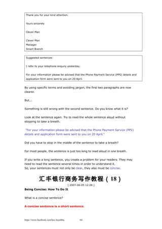Thank you for your kind attention.
Yours sincerely
Clever Man
Clever Man
Manager
Smart Branch
Suggested sentences:
I refer to your telephone enquiry yesterday.
For your information please be advised that the Phone Payment Service (PPS) details and
application form were sent to you on 20 April.
By using specific terms and avoiding jargon, the first two paragraphs are now
clearer.
But...
Something is still wrong with the second sentence. Do you know what it is?
Look at the sentence again. Try to read the whole sentence aloud without
stopping to take a breath.
"For your information please be advised that the Phone Payment Service (PPS)
details and application form were sent to you on 20 April."
Did you have to stop in the middle of the sentence to take a breath?
For most people, the sentence is just too long to read aloud in one breath.
If you write a long sentence, you create a problem for your readers. They may
need to read the sentence several times in order to understand it.
So, your sentences must not only be clear, they also must be concise.
汇丰银行商务写作教程（18）
[ 2007-06-05 12:28 ]
Being Concise: How To Do It
What is a concise sentence?
A concise sentence is a short sentence.
https://www.facebook.com/hoc.huynhba 64
 