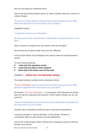 How can you keep your sentences short?
Look at the long sentence below and try to make it shorter. Write your revision on
a piece of paper.
"For your information please be advised that the Phone Payment Service (PPS)
details and application form were sent to you on 20 April."
Suggested revision:
"I would like to advise you of the details.
We sent you the Phone Payment Service (PPS) details and application form on 20
April."
Take a moment to compare your own revision with the one above.
How are the two revisions similar? How are they different?
In the revision above, three strategies were used to make the original sentence
shorter.
To write concise sentences
 write only the necessary words
 write only one idea in each sentence
 write only in the active voice of the verb.
STRATEGY 1 - WRITE ONLY THE NECESSARY WORDS
The original sentence contains some unnecessary words.
"For your information please be advised that the Phone Payment Service (PPS)
details and application form were sent to you on 20 April."
One phrase - "For your information" - is unnecessary. Why? Because this phrase
does not add any meaning to the sentence. It only makes it longer. So, you can
remove it.
"Please be advised that the Phone Payment Service (PPS) details and application
form were sent to you on 20 April."
Actually, many unnecessary words are used in business correspondence.
A common example is "forward planning". In this phrase, "forward" is
unnecessary. After all, does anyone ever plan backwards?
Look at the 'wordy phrases' below. Remove the unnecessary words to make the
phrases more concise.
https://www.facebook.com/hoc.huynhba 65
 