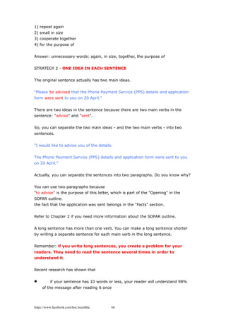 1) repeat again
2) small in size
3) cooperate together
4) for the purpose of
Answer: unnecessary words: again, in size, together, the purpose of
STRATEGY 2 - ONE IDEA IN EACH SENTENCE
The original sentence actually has two main ideas.
"Please be advised that the Phone Payment Service (PPS) details and application
form were sent to you on 20 April."
There are two ideas in the sentence because there are two main verbs in the
sentence: "advise" and "sent".
So, you can separate the two main ideas - and the two main verbs - into two
sentences.
"I would like to advise you of the details.
The Phone Payment Service (PPS) details and application form were sent to you
on 20 April."
Actually, you can separate the sentences into two paragraphs. Do you know why?
You can use two paragraphs because
"to advise" is the purpose of this letter, which is part of the "Opening" in the
SOFAR outline.
the fact that the application was sent belongs in the "Facts" section.
Refer to Chapter 2 if you need more information about the SOFAR outline.
A long sentence has more than one verb. You can make a long sentence shorter
by writing a separate sentence for each main verb in the long sentence.
Remember: if you write long sentences, you create a problem for your
readers. They need to read the sentence several times in order to
understand it.
Recent research has shown that
 if your sentence has 10 words or less, your reader will understand 98%
of the message after reading it once
https://www.facebook.com/hoc.huynhba 66
 