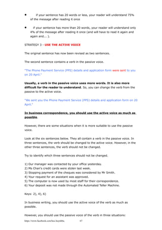  if your sentence has 20 words or less, your reader will understand 75%
of the message after reading it once
 if your sentence has more than 20 words, your reader will understand only
4% of the message after reading it once (and will have to read it again and
again and... ).
STRATEGY 3 - USE THE ACTIVE VOICE
The original sentence has now been revised as two sentences.
The second sentence contains a verb in the passive voice.
"The Phone Payment Service (PPS) details and application form were sent to you
on 20 April."
Usually, a verb in the passive voice uses more words. It is also more
difficult for the reader to understand. So, you can change the verb from the
passive to the active voice.
"We sent you the Phone Payment Service (PPS) details and application form on 20
April."
In business correspondence, you should use the active voice as much as
possible.
However, there are some situations when it is more suitable to use the passive
voice.
Look at the six sentences below. They all contain a verb in the passive voice. In
three sentences, the verb should be changed to the active voice. However, in the
other three sentences, the verb should not be changed.
Try to identify which three sentences should not be changed.
1) Our manager was contacted by your office yesterday.
2) Ms Chan's credit cards were stolen last week.
3) Stopping payment of the cheques was considered by Mr Smith.
4) Your request for an assistant was approved.
5) The computer is now used by most staff for their correspondence.
6) Your deposit was not made through the Automated Teller Machine.
Keys: 2), 4), 6)
In business writing, you should use the active voice of the verb as much as
possible.
However, you should use the passive voice of the verb in three situations:
https://www.facebook.com/hoc.huynhba 67
 