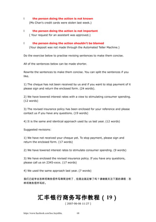 l the person doing the action is not known
(Ms Chan's credit cards were stolen last week.)
l the person doing the action is not important
( Your request for an assistant was approved.)
l the person doing the action shouldn't be blamed
(Your deposit was not made through the Automated Teller Machine.)
Do the exercise below to practise revising sentences to make them concise.
All of the sentences below can be made shorter.
Rewrite the sentences to make them concise. You can split the sentences if you
like.
1) The cheque has not been received by us and if you want to stop payment of it
please sign and return the enclosed form. (24 words).
2) We have lowered interest rates with a view to stimulating consumer spending.
(12 words)
3) The revised insurance policy has been enclosed for your reference and please
contact us if you have any questions. (19 words)
4) It is the same and identical approach used by us last year. (12 words)
Suggested revisions:
1) We have not received your cheque yet. To stop payment, please sign and
return the enclosed form. (17 words)
2) We have lowered interest rates to stimulate consumer spending. (9 words)
3) We have enclosed the revised insurance policy. If you have any questions,
please call us on 2345-xxxx. (17 words)
4) We used the same approach last year. (7 words)
我们已经学会怎样将商务信件写得简洁明了，但是这就足够了吗？请继续关注下面的课程：怎
样将商务信件写好。
汇丰银行商务写作教程（19）
[ 2007-06-06 11:27 ]
https://www.facebook.com/hoc.huynhba 68
 