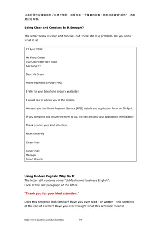 只是将信件写得简洁明了还是不够的，语言也是一个重要的因素：你的用语要够“现代”，才能
更好地沟通。
Being Clear and Concise: Is It Enough?
The letter below is clear and concise. But there still is a problem. Do you know
what it is?
22 April 200X
Ms Fiona Green
100 Clearwater Bay Road
Sai Kung NT
Dear Ms Green
Phone Payment Service (PPS)
I refer to your telephone enquiry yesterday.
I would like to advise you of the details.
We sent you the Phone Payment Service (PPS) details and application form on 20 April.
If you complete and return the form to us, we can process your application immediately.
Thank you for your kind attention.
Yours sincerely
Clever Man
Clever Man
Manager
Smart Branch
Using Modern English: Why Do It
The letter still contains some "old-fashioned business English".
Look at the last paragraph of the letter.
"Thank you for your kind attention."
Does this sentence look familiar? Have you ever read - or written - this sentence
at the end of a letter? Have you ever thought what this sentence means?
https://www.facebook.com/hoc.huynhba 69
 