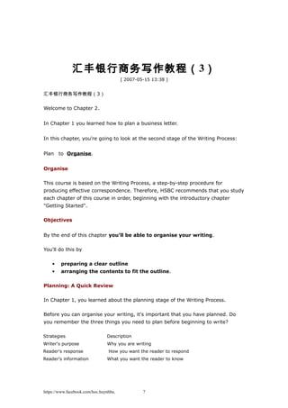 汇丰银行商务写作教程（3）
[ 2007-05-15 13:38 ]
汇丰银行商务写作教程（3）
Welcome to Chapter 2.
In Chapter 1 you learned how to plan a business letter.
In this chapter, you're going to look at the second stage of the Writing Process:
Plan　to Organise.
Organise
This course is based on the Writing Process, a step-by-step procedure for
producing effective correspondence. Therefore, HSBC recommends that you study
each chapter of this course in order, beginning with the introductory chapter
"Getting Started".
Objectives
By the end of this chapter you'll be able to organise your writing.
You'll do this by
• preparing a clear outline
• arranging the contents to fit the outline.
Planning: A Quick Review
In Chapter 1, you learned about the planning stage of the Writing Process.
Before you can organise your writing, it's important that you have planned. Do
you remember the three things you need to plan before beginning to write?
Strategies Description
Writer's purpose Why you are writing
Reader's response How you want the reader to respond
Reader's information What you want the reader to know
https://www.facebook.com/hoc.huynhba 7
 