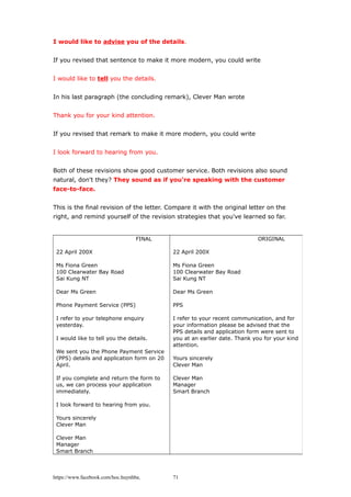 I would like to advise you of the details.
If you revised that sentence to make it more modern, you could write
I would like to tell you the details.
In his last paragraph (the concluding remark), Clever Man wrote
Thank you for your kind attention.
If you revised that remark to make it more modern, you could write
I look forward to hearing from you.
Both of these revisions show good customer service. Both revisions also sound
natural, don't they? They sound as if you're speaking with the customer
face-to-face.
This is the final revision of the letter. Compare it with the original letter on the
right, and remind yourself of the revision strategies that you've learned so far.
https://www.facebook.com/hoc.huynhba
FINAL
22 April 200X
Ms Fiona Green
100 Clearwater Bay Road
Sai Kung NT
Dear Ms Green
Phone Payment Service (PPS)
I refer to your telephone enquiry
yesterday.
I would like to tell you the details.
We sent you the Phone Payment Service
(PPS) details and application form on 20
April.
If you complete and return the form to
us, we can process your application
immediately.
I look forward to hearing from you.
Yours sincerely
Clever Man
Clever Man
Manager
Smart Branch
ORIGINAL
22 April 200X
Ms Fiona Green
100 Clearwater Bay Road
Sai Kung NT
Dear Ms Green
PPS
I refer to your recent communication, and for
your information please be advised that the
PPS details and application form were sent to
you at an earlier date. Thank you for your kind
attention.
Yours sincerely
Clever Man
Clever Man
Manager
Smart Branch
71
 