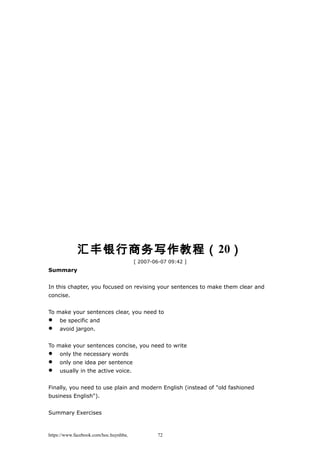 汇丰银行商务写作教程（20）
[ 2007-06-07 09:42 ]
Summary
In this chapter, you focused on revising your sentences to make them clear and
concise.
To make your sentences clear, you need to
 be specific and
 avoid jargon.
To make your sentences concise, you need to write
 only the necessary words
 only one idea per sentence
 usually in the active voice.
Finally, you need to use plain and modern English (instead of "old fashioned
business English").
Summary Exercises
https://www.facebook.com/hoc.huynhba 72
 