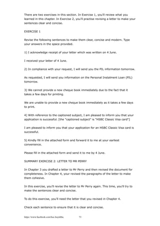 There are two exercises in this section. In Exercise 1, you'll review what you
learned in this chapter. In Exercise 2, you'll practise revising a letter to make your
sentences clear and concise.
EXERCISE 1
Revise the following sentences to make them clear, concise and modern. Type
your answers in the space provided.
1) I acknowledge receipt of your letter which was written on 4 June.
I received your letter of 4 June.
2) In compliance with your request, I will send you the PIL information tomorrow.
As requested, I will send you information on the Personal Instalment Loan (PIL)
tomorrow.
3) We cannot provide a new cheque book immediately due to the fact that it
takes a few days for printing.
We are unable to provide a new cheque book immediately as it takes a few days
to print.
4) With reference to the captioned subject, I am pleased to inform you that your
application is successful. [the "captioned subject" is "HSBC Classic Visa card"]
I am pleased to inform you that your application for an HSBC Classic Visa card is
successful.
5) Kindly fill in the attached form and forward it to me at your earliest
convenience.
Please fill in the attached form and send it to me by 4 June.
SUMMARY EXERCISE 2: LETTER TO MR PERRY
In Chapter 3 you drafted a letter to Mr Perry and then revised the document for
completeness. In Chapter 4, your revised the paragraphs of the letter to make
them cohesive.
In this exercise, you'll revise the letter to Mr Perry again. This time, you'll try to
make the sentences clear and concise.
To do this exercise, you'll need the letter that you revised in Chapter 4.
Check each sentence to ensure that it is clear and concise.
https://www.facebook.com/hoc.huynhba 73
 